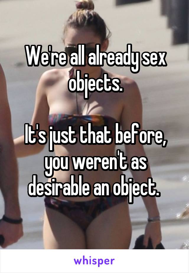 We're all already sex objects.

It's just that before, you weren't as desirable an object. 
