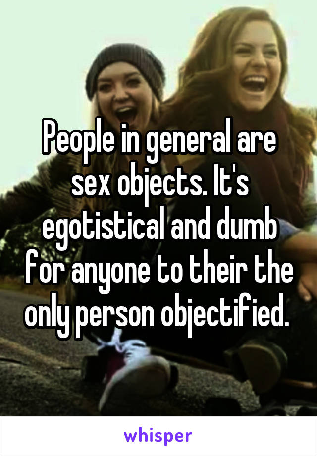 People in general are sex objects. It's egotistical and dumb for anyone to their the only person objectified. 