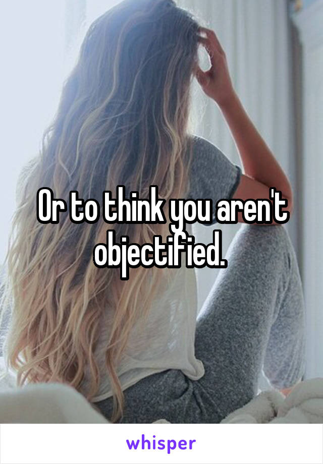 Or to think you aren't objectified. 