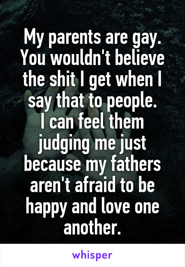 My parents are gay.
You wouldn't believe the shit I get when I say that to people.
I can feel them judging me just because my fathers aren't afraid to be happy and love one another.