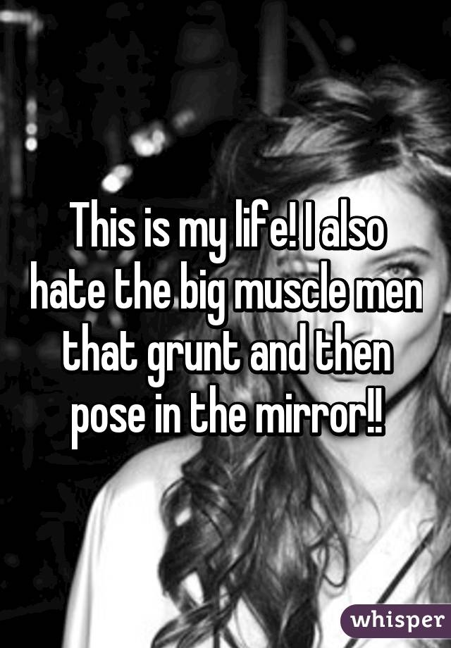 This is my life! I also hate the big muscle men that grunt and then pose in the mirror!!