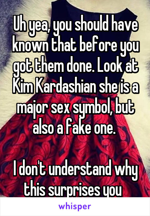 Uh yea, you should have known that before you got them done. Look at Kim Kardashian she is a major sex symbol, but also a fake one. 

I don't understand why this surprises you  