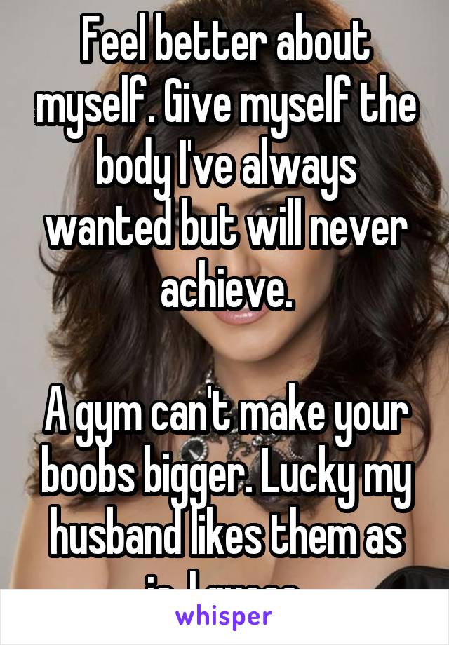 Feel better about myself. Give myself the body I've always wanted but will never achieve.

A gym can't make your boobs bigger. Lucky my husband likes them as is, I guess.