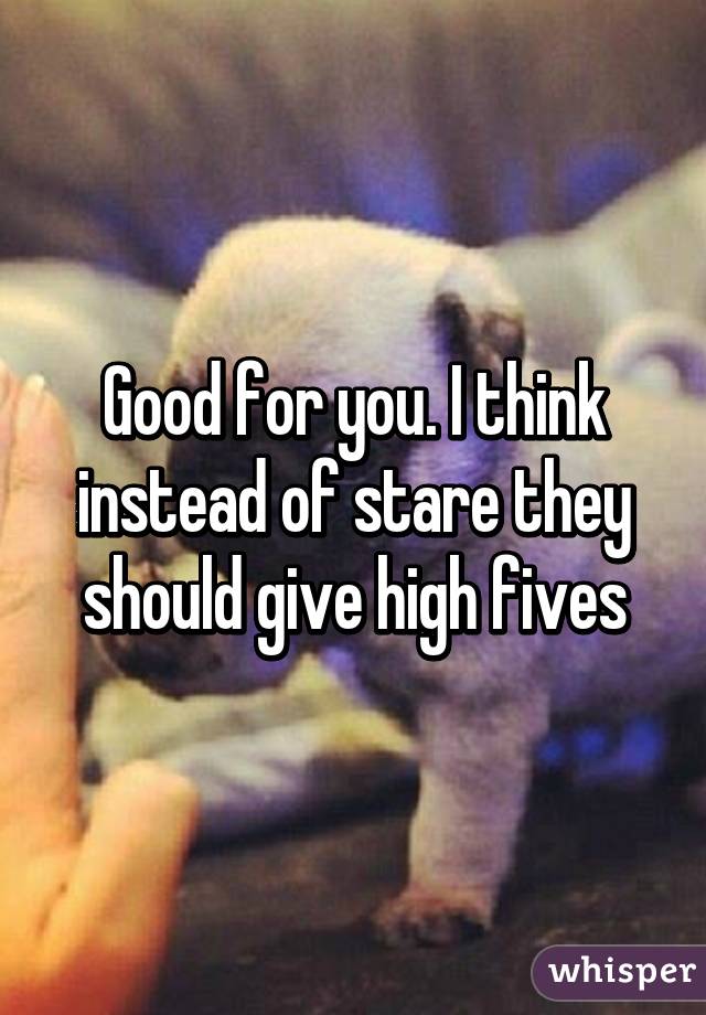 Good for you. I think instead of stare they should give high fives