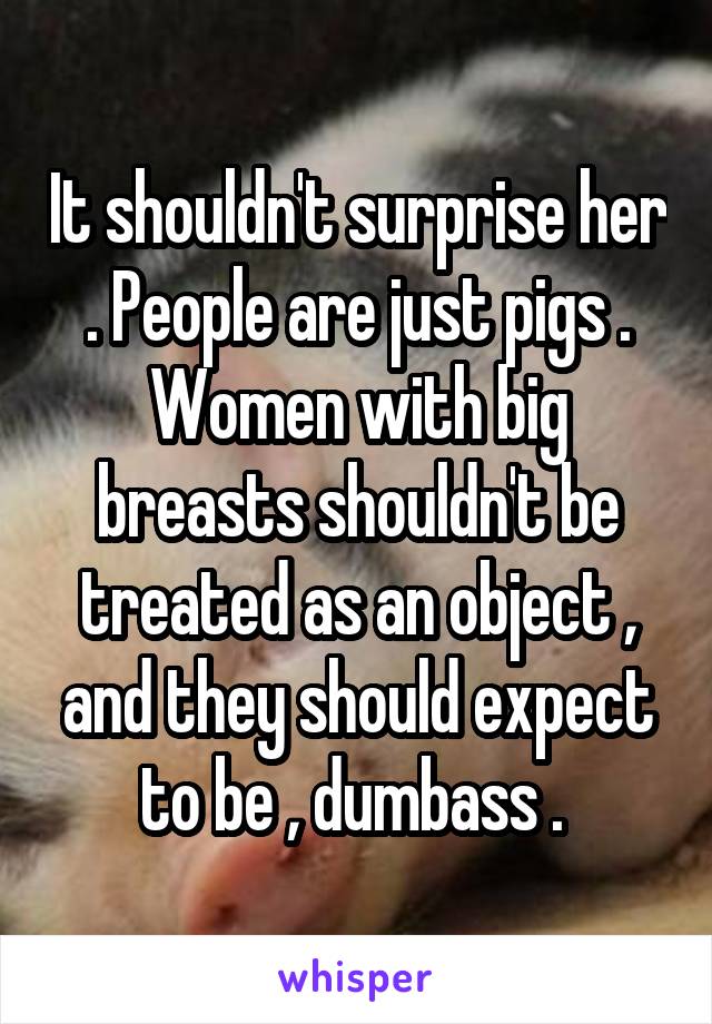 It shouldn't surprise her . People are just pigs . Women with big breasts shouldn't be treated as an object , and they should expect to be , dumbass . 