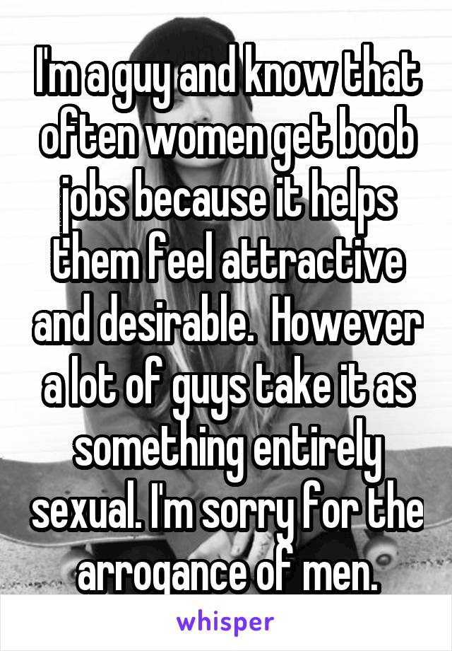 I'm a guy and know that often women get boob jobs because it helps them feel attractive and desirable.  However a lot of guys take it as something entirely sexual. I'm sorry for the arrogance of men.