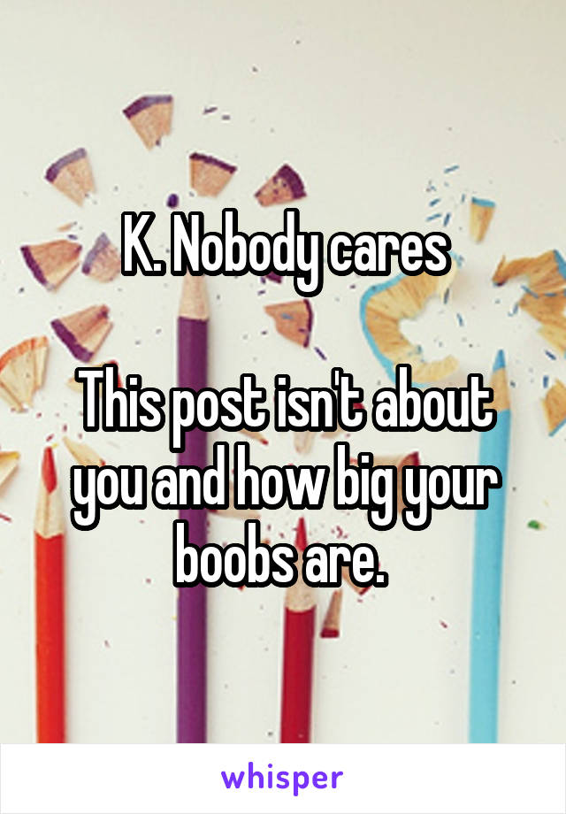 K. Nobody cares

This post isn't about you and how big your boobs are. 