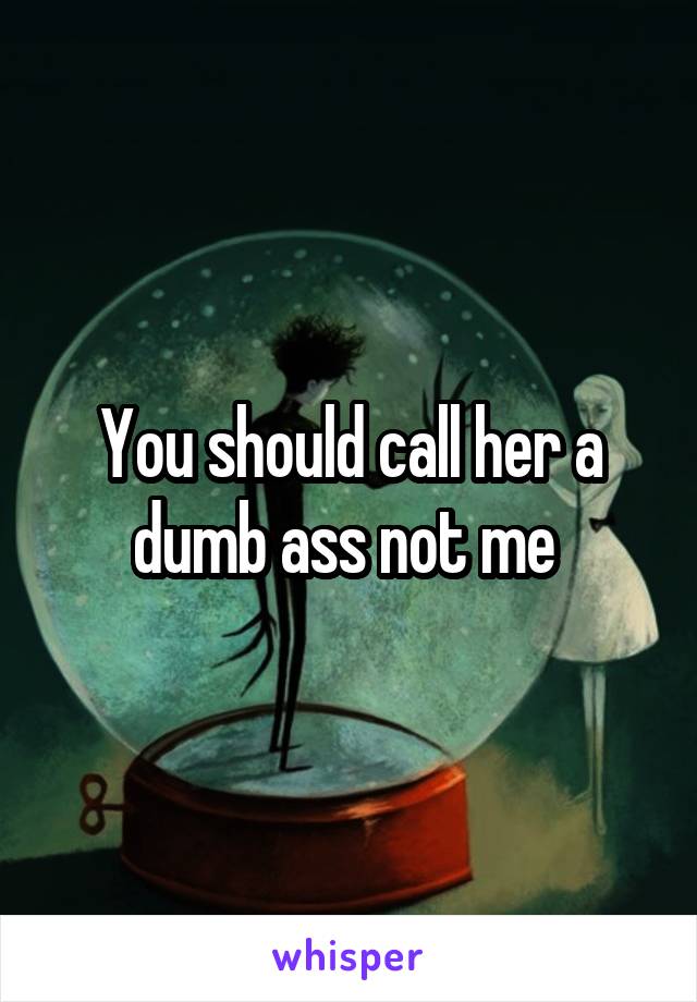 You should call her a dumb ass not me 