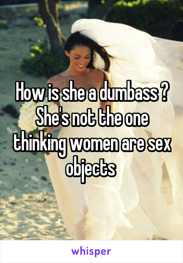 How is she a dumbass ? She's not the one thinking women are sex objects 