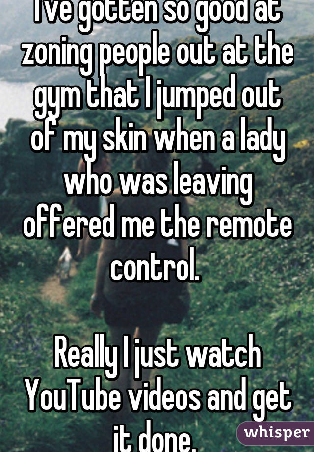 I've gotten so good at zoning people out at the gym that I jumped out of my skin when a lady who was leaving offered me the remote control. 

Really I just watch YouTube videos and get it done. 