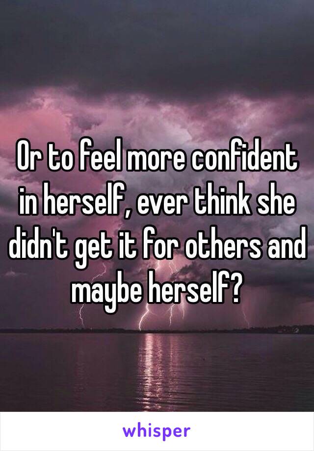 Or to feel more confident in herself, ever think she didn't get it for others and maybe herself?