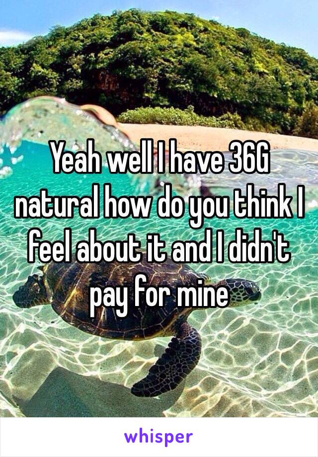 Yeah well I have 36G natural how do you think I feel about it and I didn't pay for mine 