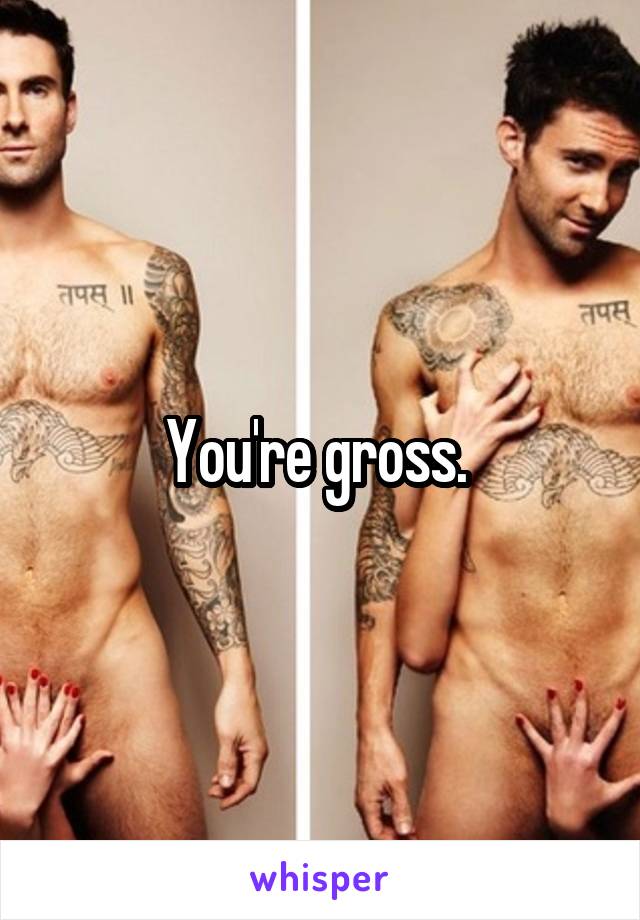 You're gross. 