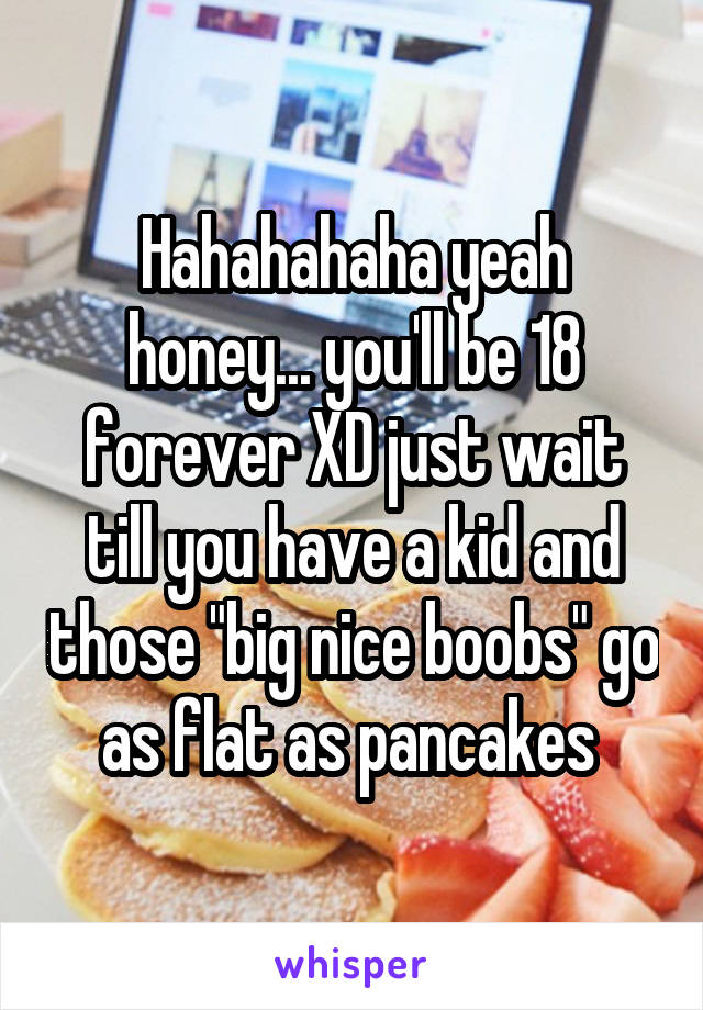 Hahahahaha yeah honey... you'll be 18 forever XD just wait till you have a kid and those "big nice boobs" go as flat as pancakes 