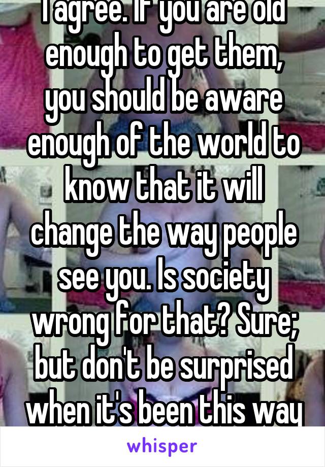 I agree. If you are old enough to get them, you should be aware enough of the world to know that it will change the way people see you. Is society wrong for that? Sure; but don't be surprised when it's been this way forever. 