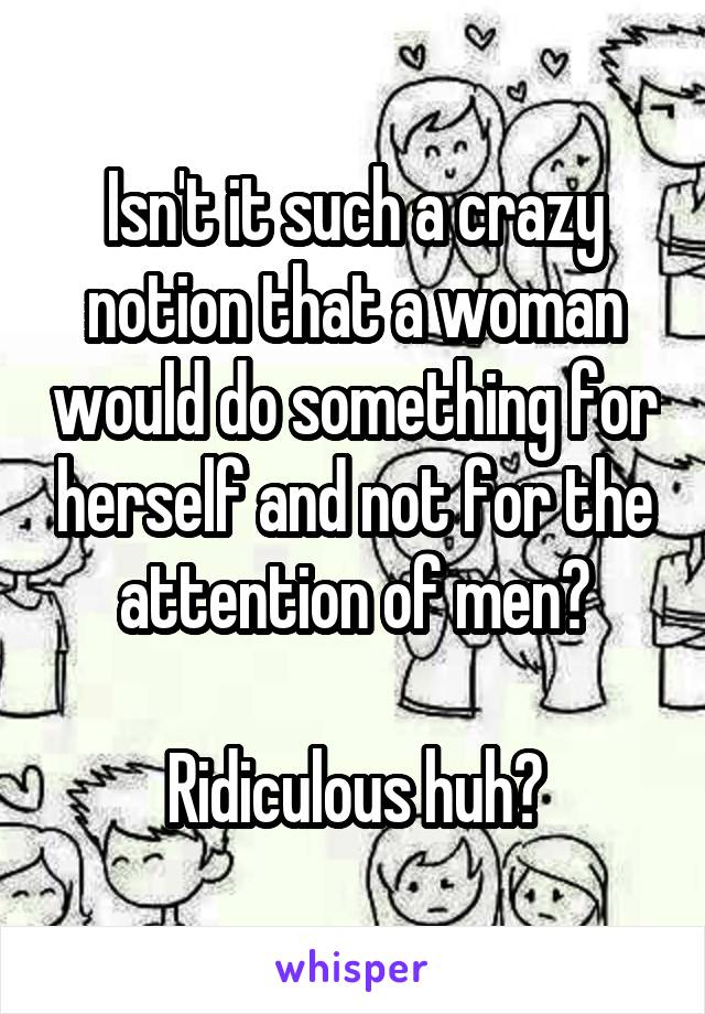 Isn't it such a crazy notion that a woman would do something for herself and not for the attention of men?

Ridiculous huh?