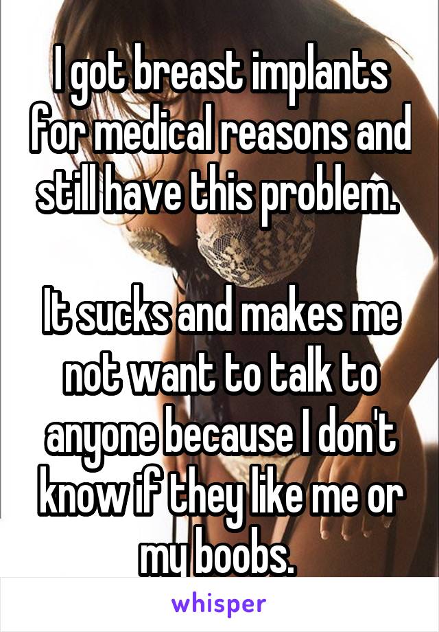 I got breast implants for medical reasons and still have this problem. 

It sucks and makes me not want to talk to anyone because I don't know if they like me or my boobs. 