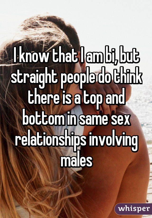 I know that I am bi, but straight people do think there is a top and bottom in same sex relationships involving males