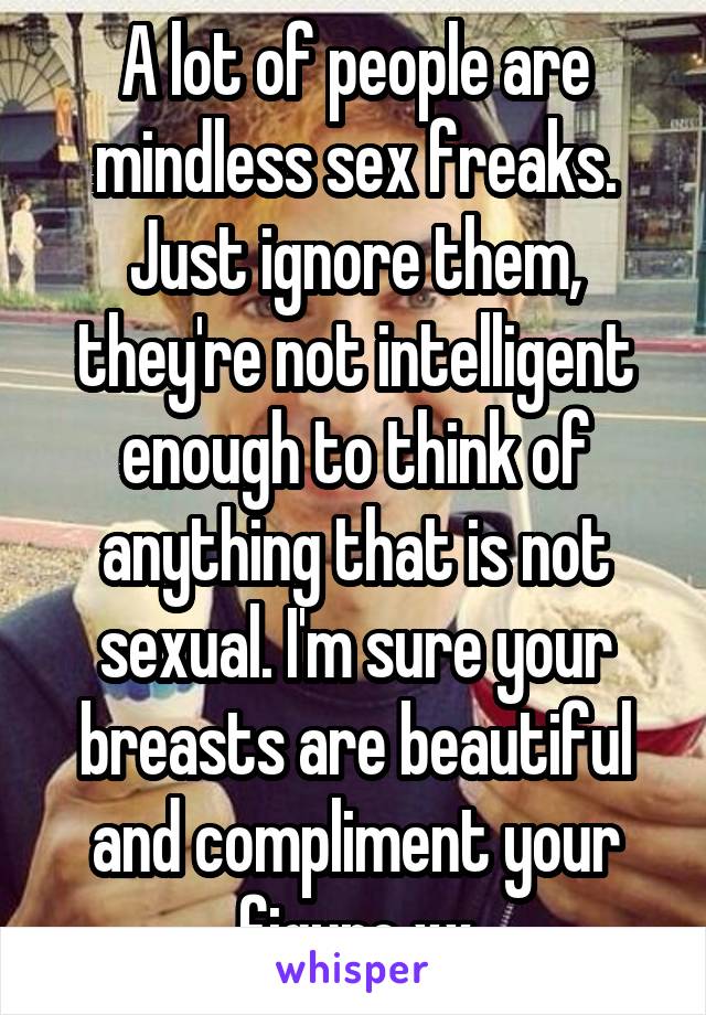 A lot of people are mindless sex freaks. Just ignore them, they're not intelligent enough to think of anything that is not sexual. I'm sure your breasts are beautiful and compliment your figure xx