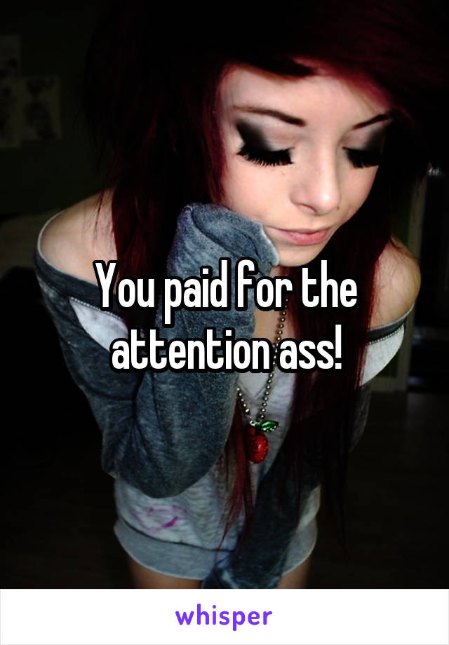 You paid for the attention ass!