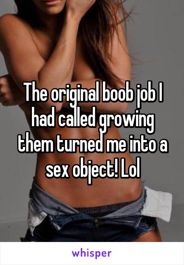 The original boob job I had called growing them turned me into a sex object! Lol