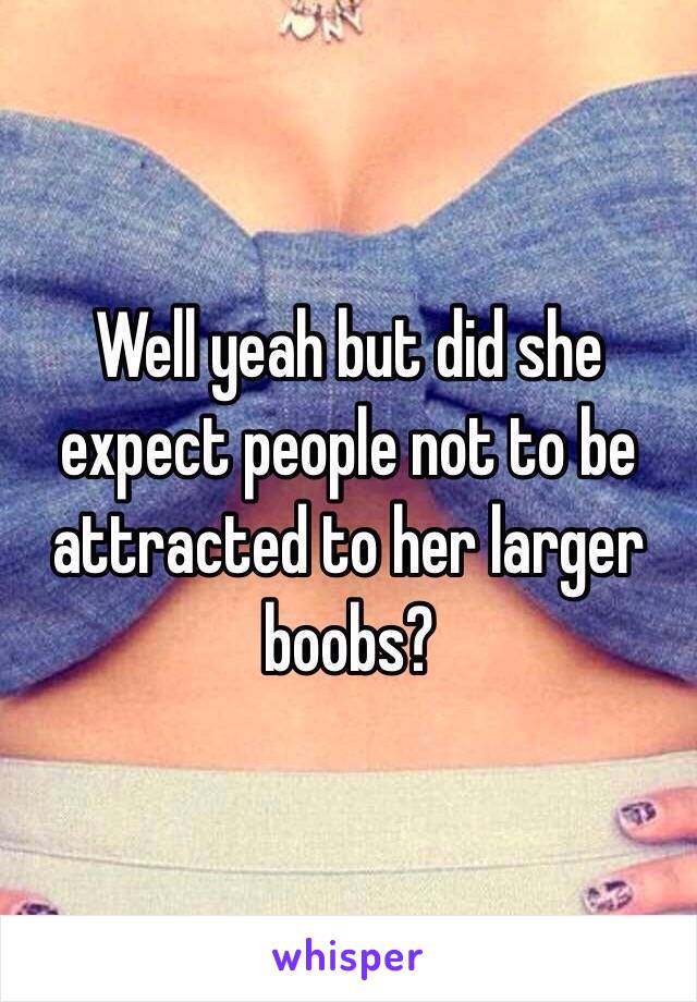 Well yeah but did she expect people not to be attracted to her larger boobs? 