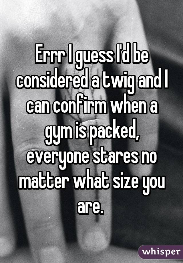Errr I guess I'd be considered a twig and I can confirm when a gym is packed, everyone stares no matter what size you are. 