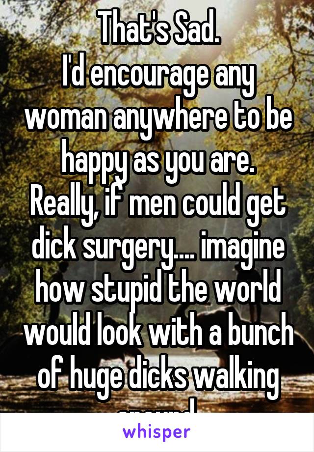 That's Sad.
I'd encourage any woman anywhere to be happy as you are.
Really, if men could get dick surgery.... imagine how stupid the world would look with a bunch of huge dicks walking around.