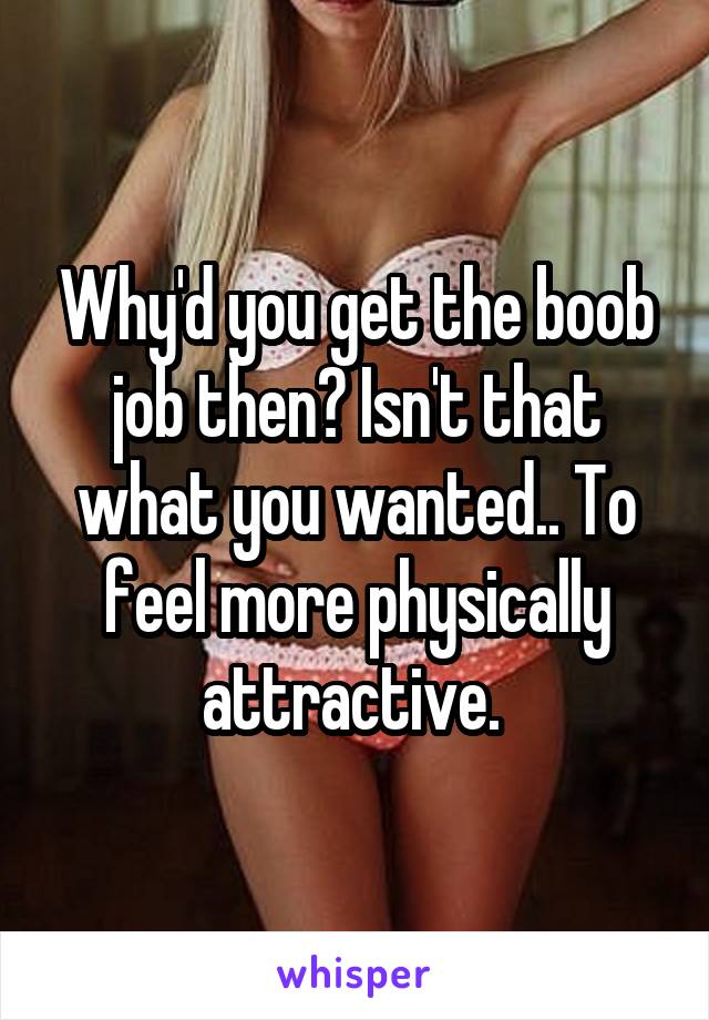 Why'd you get the boob job then? Isn't that what you wanted.. To feel more physically attractive. 