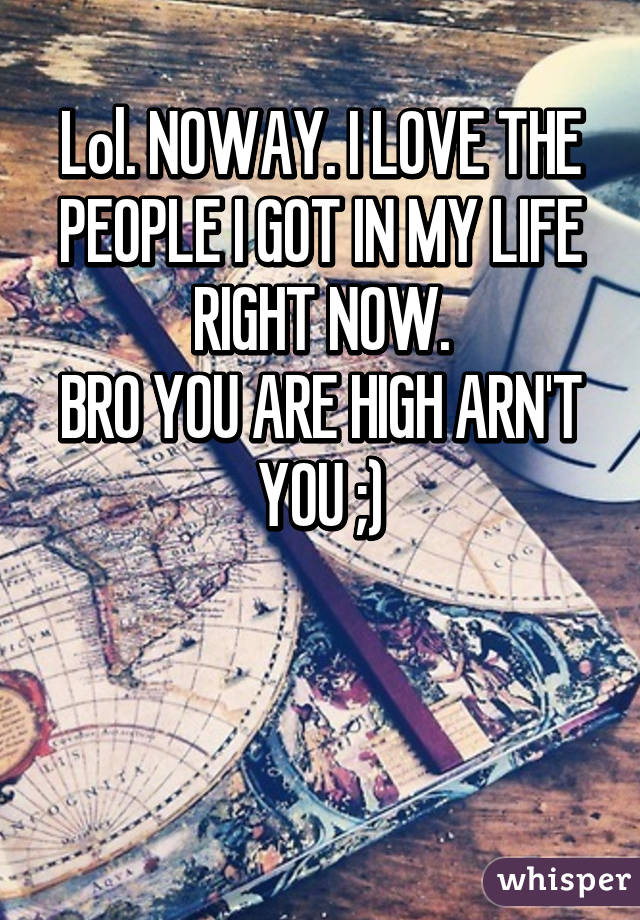 Lol. NOWAY. I LOVE THE PEOPLE I GOT IN MY LIFE RIGHT NOW.
BRO YOU ARE HIGH ARN'T YOU ;)


