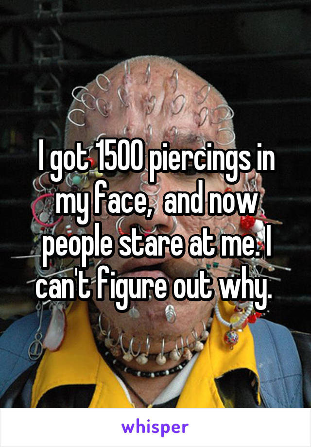 I got 1500 piercings in my face,  and now people stare at me. I can't figure out why. 