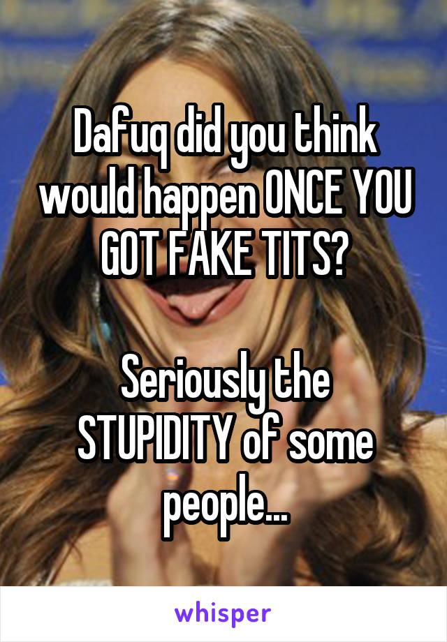 Dafuq did you think would happen ONCE YOU GOT FAKE TITS?

Seriously the STUPIDITY of some people...