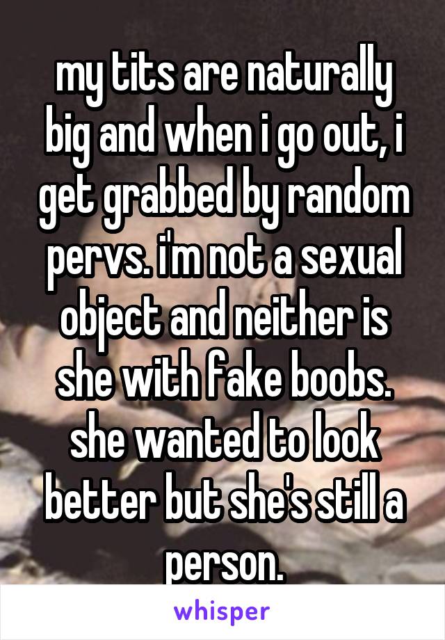 my tits are naturally big and when i go out, i get grabbed by random pervs. i'm not a sexual object and neither is she with fake boobs. she wanted to look better but she's still a person.