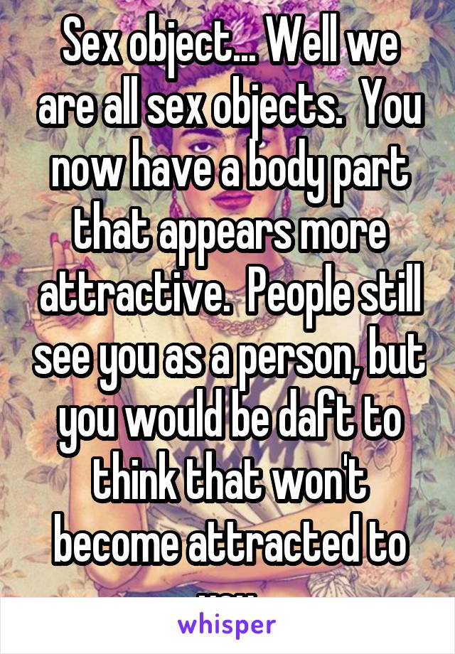 Sex object... Well we are all sex objects.  You now have a body part that appears more attractive.  People still see you as a person, but you would be daft to think that won't become attracted to you.