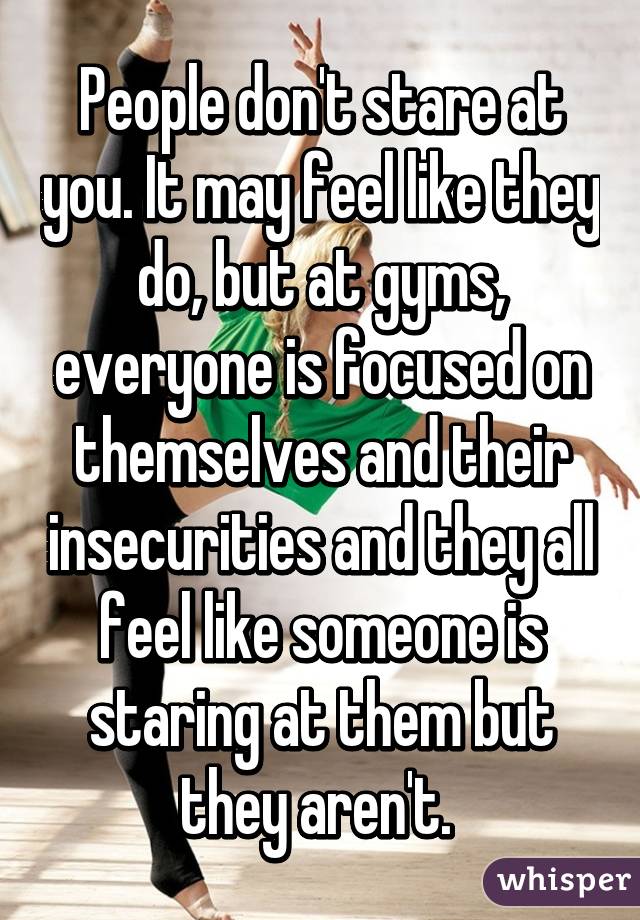 People don't stare at you. It may feel like they do, but at gyms, everyone is focused on themselves and their insecurities and they all feel like someone is staring at them but they aren't. 