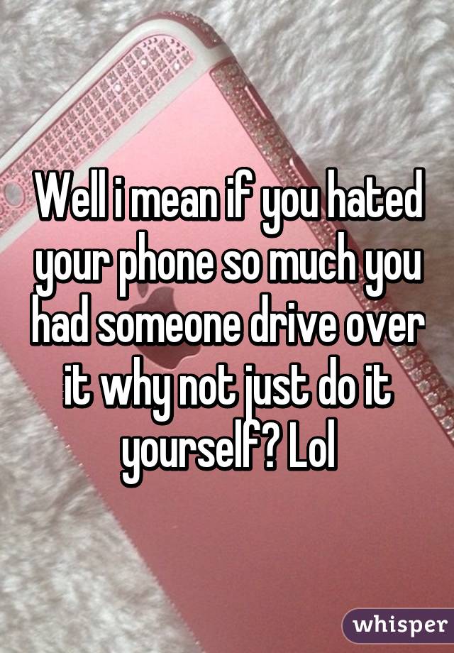 Well i mean if you hated your phone so much you had someone drive over it why not just do it yourself? Lol