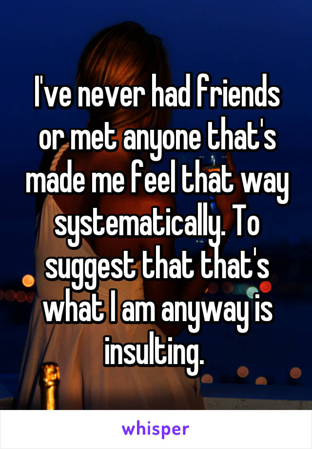 I've never had friends or met anyone that's made me feel that way systematically. To suggest that that's what I am anyway is insulting. 