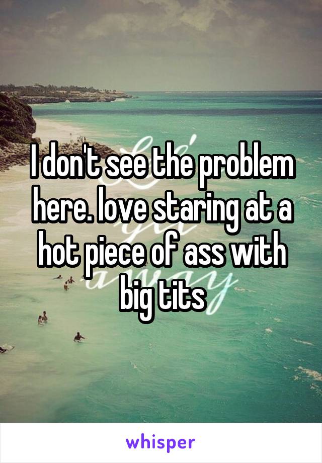 I don't see the problem here. love staring at a hot piece of ass with big tits