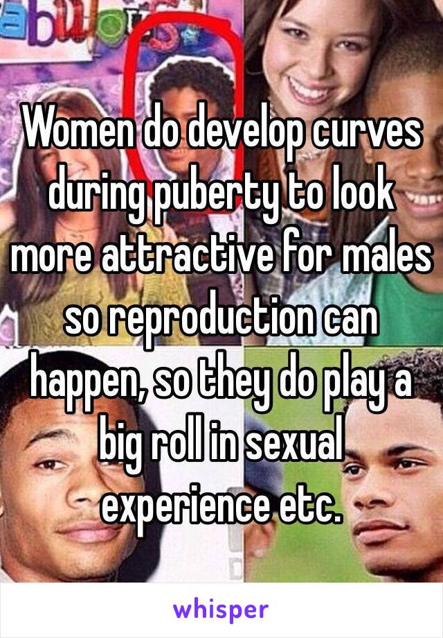 Women do develop curves during puberty to look more attractive for males so reproduction can happen, so they do play a big roll in sexual experience etc. 