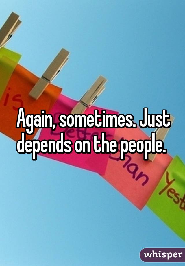 Again, sometimes. Just depends on the people. 