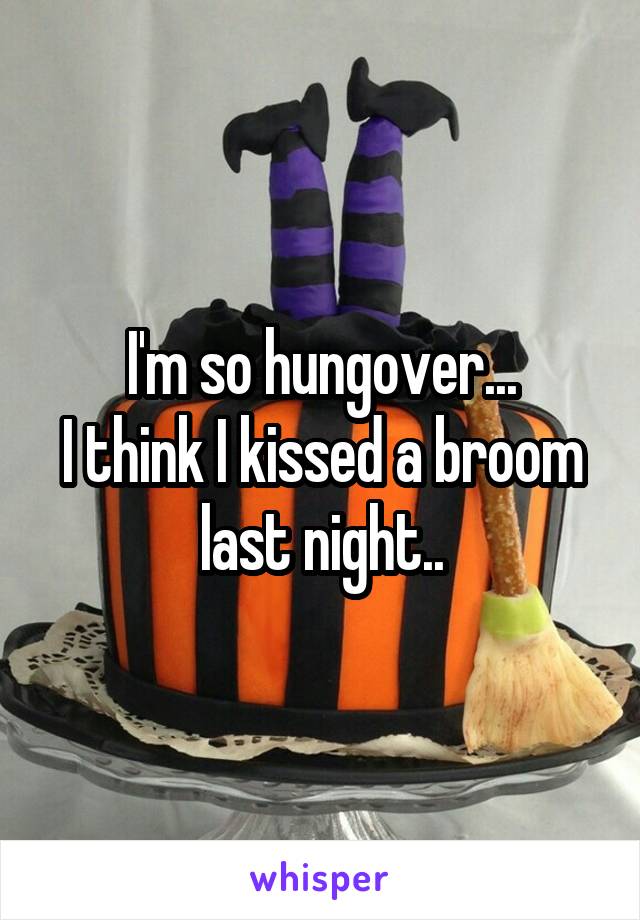 I'm so hungover...
I think I kissed a broom last night..