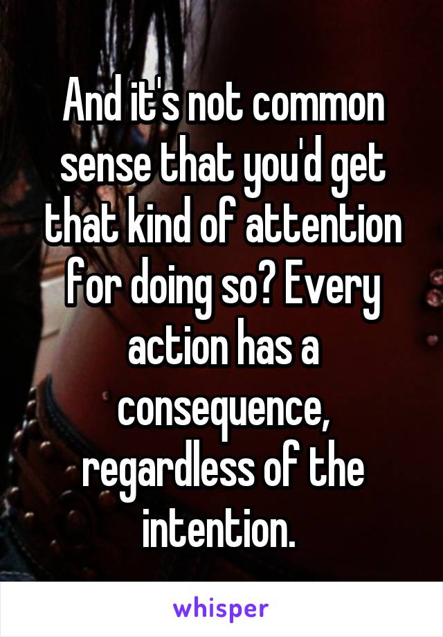 And it's not common sense that you'd get that kind of attention for doing so? Every action has a consequence, regardless of the intention. 