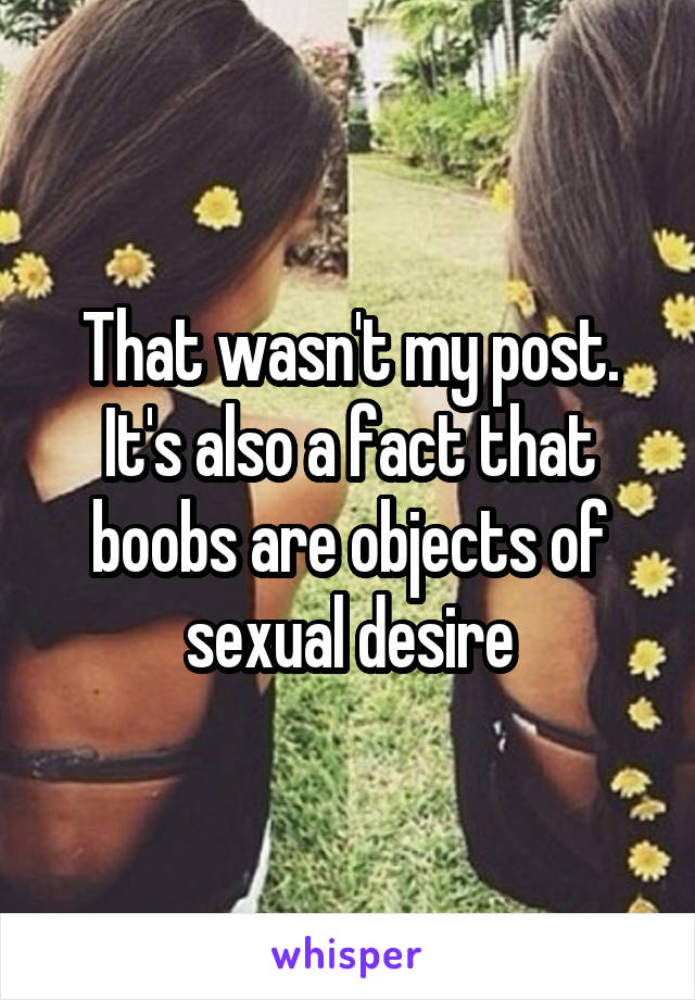 That wasn't my post. It's also a fact that boobs are objects of sexual desire