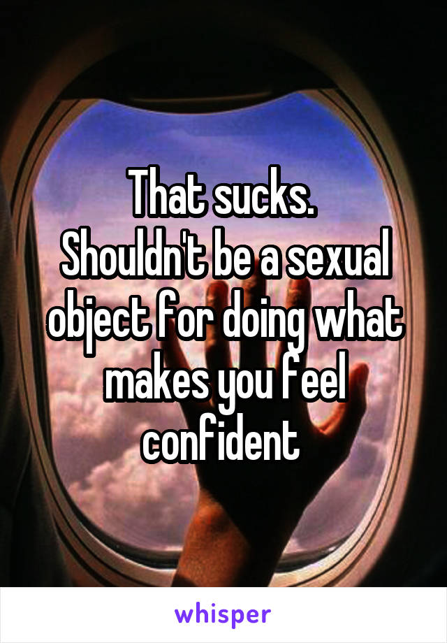 That sucks. 
Shouldn't be a sexual object for doing what makes you feel confident 