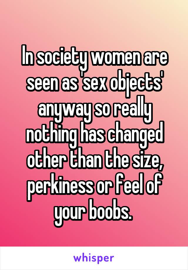 In society women are seen as 'sex objects' anyway so really nothing has changed other than the size, perkiness or feel of your boobs. 