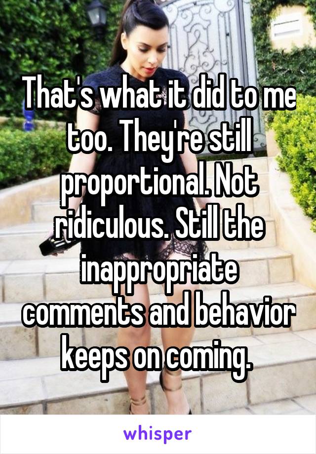 That's what it did to me too. They're still proportional. Not ridiculous. Still the inappropriate comments and behavior keeps on coming. 