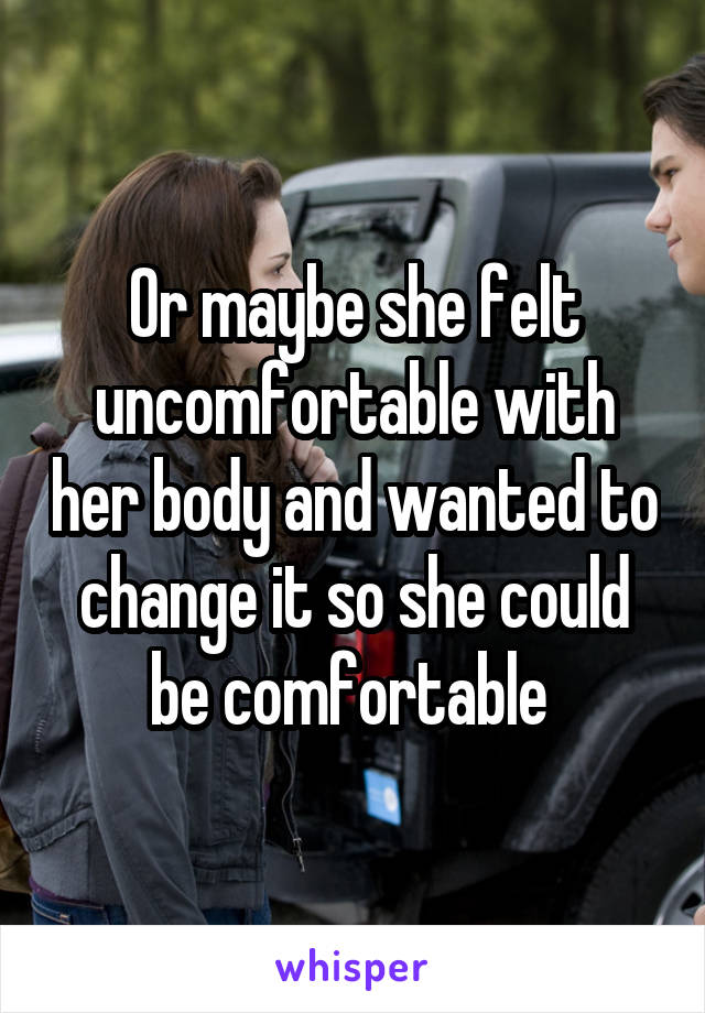 Or maybe she felt uncomfortable with her body and wanted to change it so she could be comfortable 