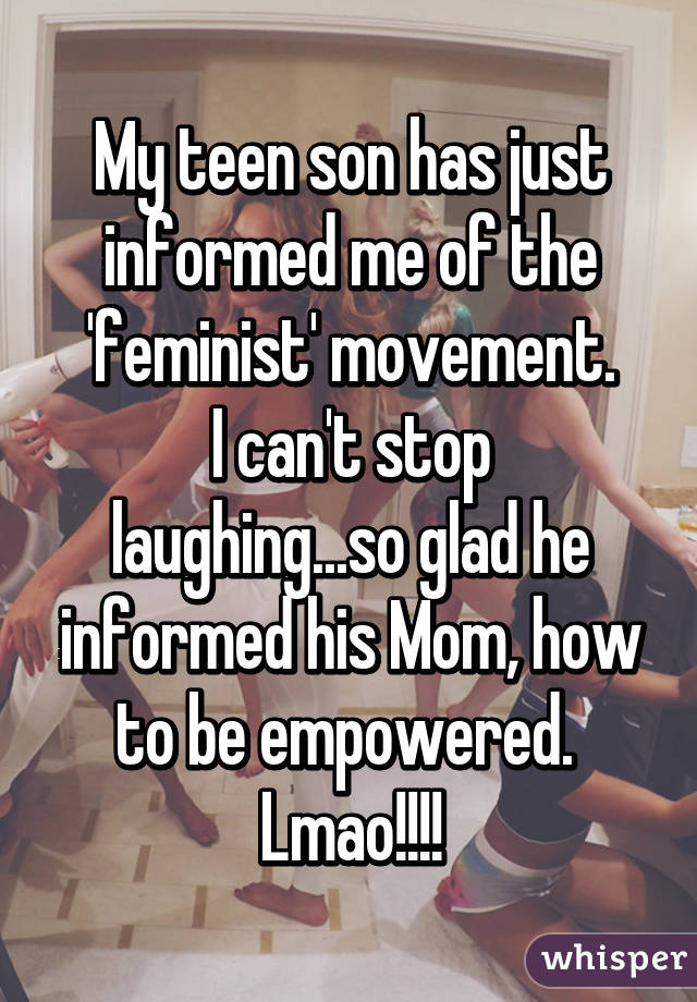 My teen son has just informed me of the 'feminist' movement.
I can't stop laughing...so glad he informed his Mom, how to be empowered. 
Lmao!!!!