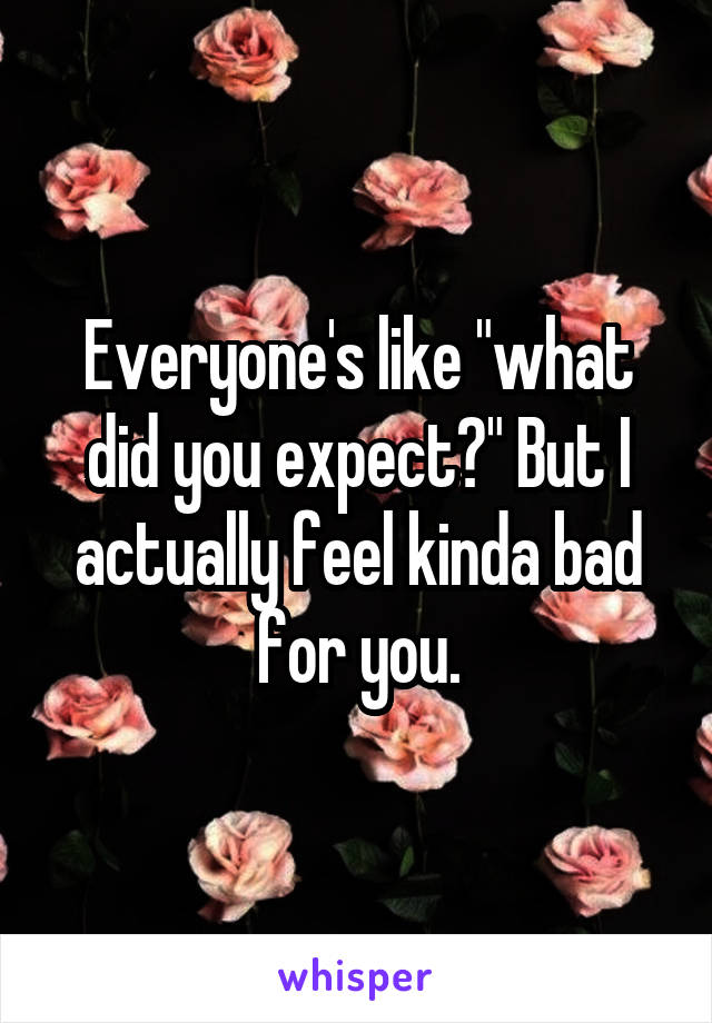 Everyone's like "what did you expect?" But I actually feel kinda bad for you.