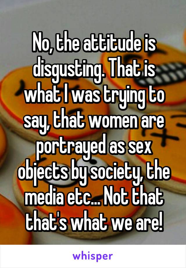 No, the attitude is disgusting. That is what I was trying to say, that women are portrayed as sex objects by society, the media etc... Not that that's what we are!